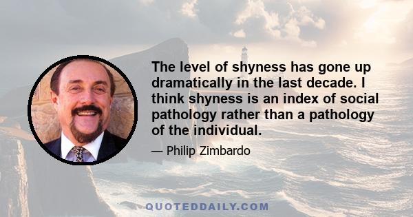 The level of shyness has gone up dramatically in the last decade. I think shyness is an index of social pathology rather than a pathology of the individual.