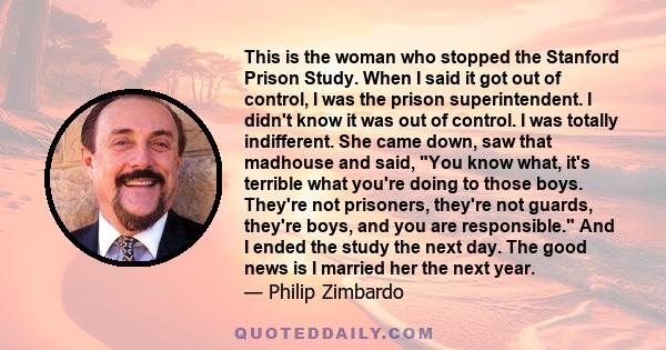 This is the woman who stopped the Stanford Prison Study. When I said it got out of control, I was the prison superintendent. I didn't know it was out of control. I was totally indifferent. She came down, saw that