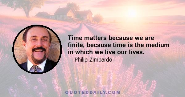 Time matters because we are finite, because time is the medium in which we live our lives.