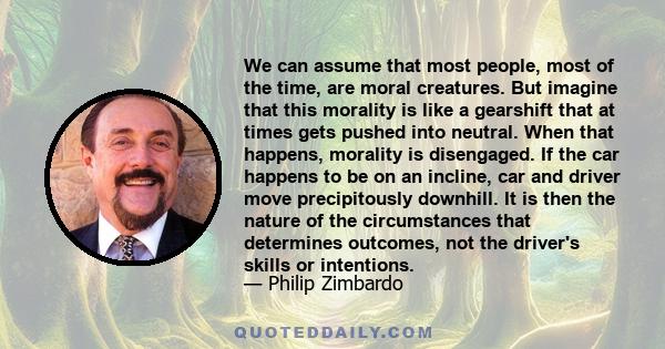 We can assume that most people, most of the time, are moral creatures. But imagine that this morality is like a gearshift that at times gets pushed into neutral. When that happens, morality is disengaged. If the car