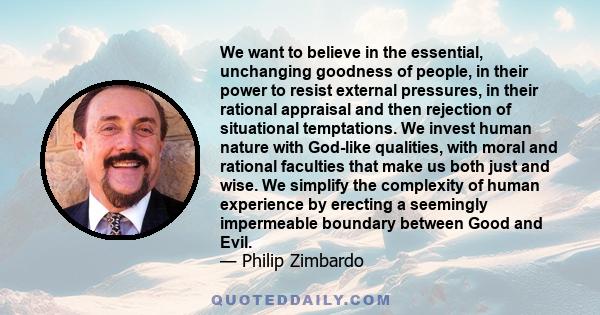 We want to believe in the essential, unchanging goodness of people, in their power to resist external pressures, in their rational appraisal and then rejection of situational temptations. We invest human nature with