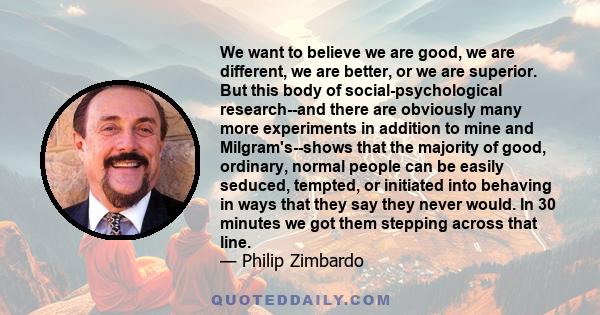 We want to believe we are good, we are different, we are better, or we are superior. But this body of social-psychological research--and there are obviously many more experiments in addition to mine and Milgram's--shows 