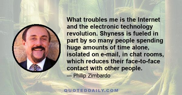 What troubles me is the Internet and the electronic technology revolution. Shyness is fueled in part by so many people spending huge amounts of time alone, isolated on e-mail, in chat rooms, which reduces their