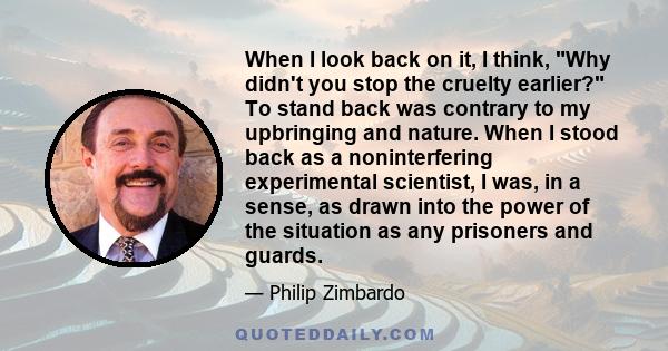 When I look back on it, I think, Why didn't you stop the cruelty earlier? To stand back was contrary to my upbringing and nature. When I stood back as a noninterfering experimental scientist, I was, in a sense, as drawn 