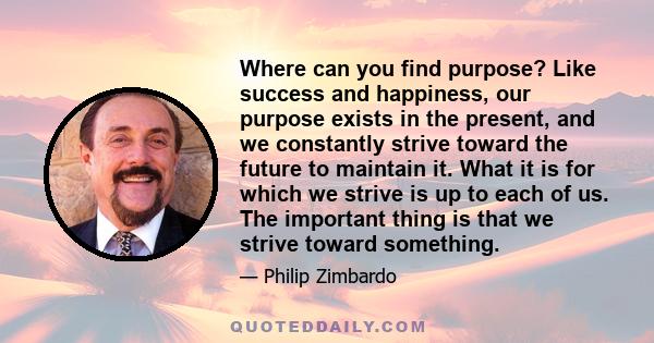 Where can you find purpose? Like success and happiness, our purpose exists in the present, and we constantly strive toward the future to maintain it. What it is for which we strive is up to each of us. The important