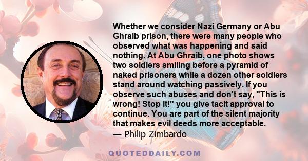 Whether we consider Nazi Germany or Abu Ghraib prison, there were many people who observed what was happening and said nothing. At Abu Ghraib, one photo shows two soldiers smiling before a pyramid of naked prisoners