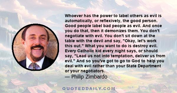 Whoever has the power to label others as evil is automatically, or reflexively, the good person. Good people label bad people as evil. And once you do that, then it demonizes them. You don't negotiate with evil. You