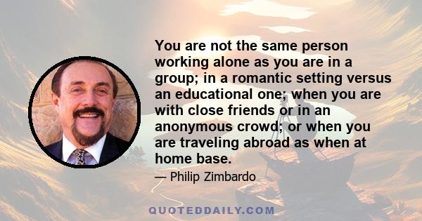 You are not the same person working alone as you are in a group; in a romantic setting versus an educational one; when you are with close friends or in an anonymous crowd; or when you are traveling abroad as when at