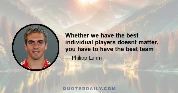 Whether we have the best individual players doesnt matter, you have to have the best team