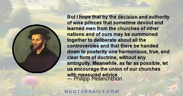 But I hope that by the decision and authority of wise princes that sometime devout and learned men from the churches of other nations and of ours may be summoned together to deliberate about all the controversies and