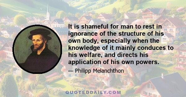 It is shameful for man to rest in ignorance of the structure of his own body, especially when the knowledge of it mainly conduces to his welfare, and directs his application of his own powers.