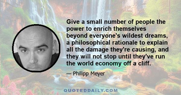 Give a small number of people the power to enrich themselves beyond everyone's wildest dreams, a philosophical rationale to explain all the damage they're causing, and they will not stop until they've run the world