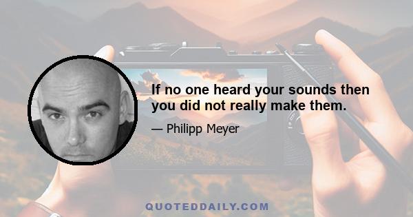 If no one heard your sounds then you did not really make them.