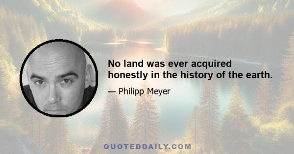 No land was ever acquired honestly in the history of the earth.