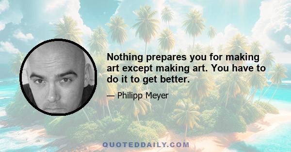 Nothing prepares you for making art except making art. You have to do it to get better.