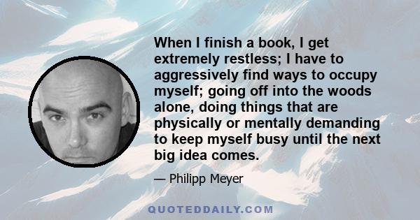 When I finish a book, I get extremely restless; I have to aggressively find ways to occupy myself; going off into the woods alone, doing things that are physically or mentally demanding to keep myself busy until the