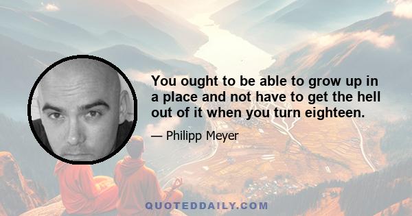 You ought to be able to grow up in a place and not have to get the hell out of it when you turn eighteen.