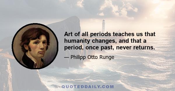 Art of all periods teaches us that humanity changes, and that a period, once past, never returns.