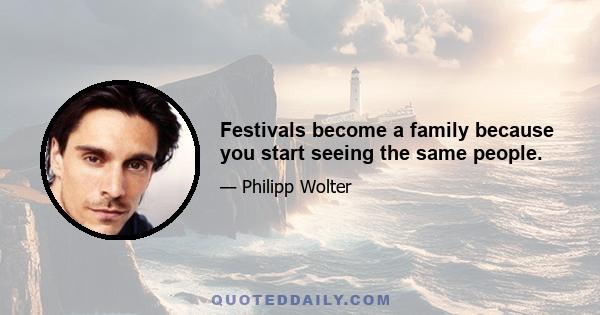 Festivals become a family because you start seeing the same people.