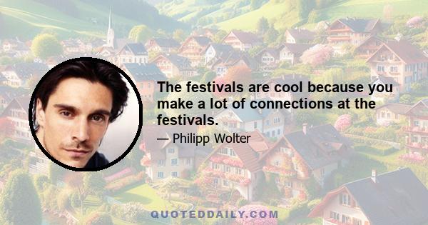 The festivals are cool because you make a lot of connections at the festivals.