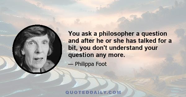 You ask a philosopher a question and after he or she has talked for a bit, you don't understand your question any more.