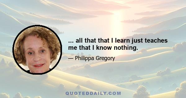 ... all that that I learn just teaches me that I know nothing.