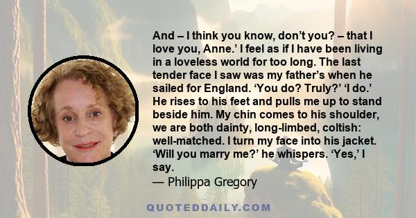 And – I think you know, don’t you? – that I love you, Anne.’ I feel as if I have been living in a loveless world for too long. The last tender face I saw was my father’s when he sailed for England. ‘You do? Truly?’ ‘I