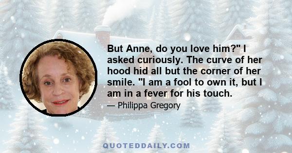 But Anne, do you love him? I asked curiously. The curve of her hood hid all but the corner of her smile. I am a fool to own it, but I am in a fever for his touch.