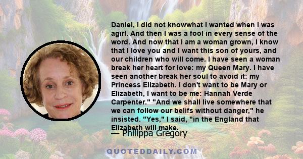 Daniel, I did not knowwhat I wanted when I was agirl. And then I was a fool in every sense of the word. And now that I am a woman grown, I know that I love you and I want this son of yours, and our children who will