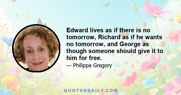 Edward lives as if there is no tomorrow, Richard as if he wants no tomorrow, and George as though someone should give it to him for free.