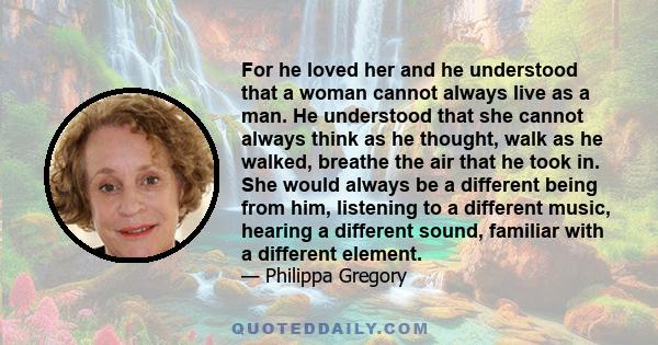 For he loved her and he understood that a woman cannot always live as a man. He understood that she cannot always think as he thought, walk as he walked, breathe the air that he took in. She would always be a different