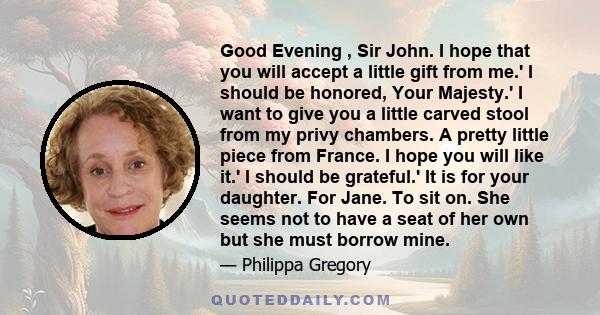 Good Evening , Sir John. I hope that you will accept a little gift from me.' I should be honored, Your Majesty.' I want to give you a little carved stool from my privy chambers. A pretty little piece from France. I hope 