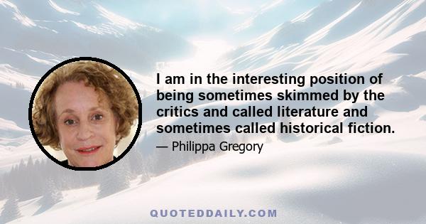 I am in the interesting position of being sometimes skimmed by the critics and called literature and sometimes called historical fiction.