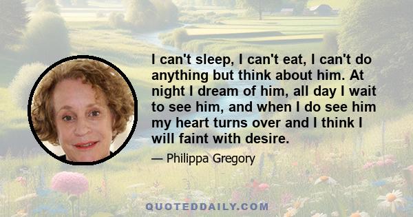 I can't sleep, I can't eat, I can't do anything but think about him. At night I dream of him, all day I wait to see him, and when I do see him my heart turns over and I think I will faint with desire.