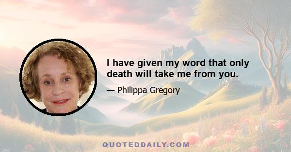 I have given my word that only death will take me from you.