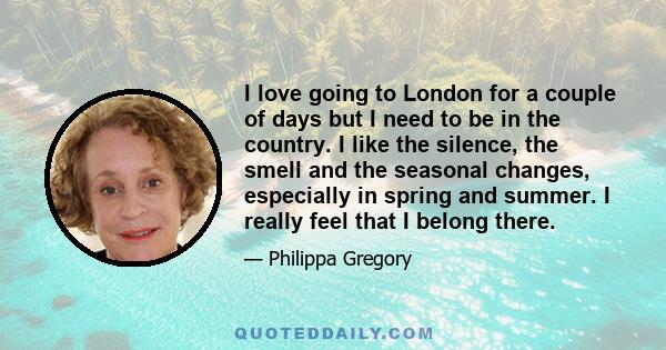 I love going to London for a couple of days but I need to be in the country. I like the silence, the smell and the seasonal changes, especially in spring and summer. I really feel that I belong there.