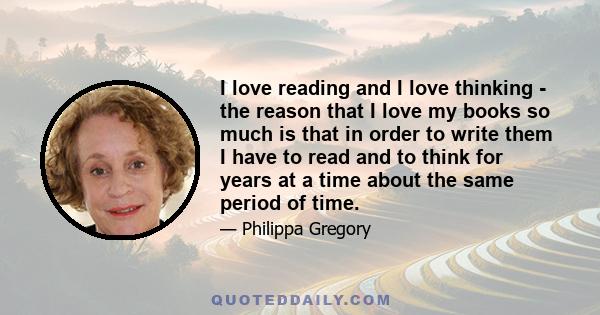 I love reading and I love thinking - the reason that I love my books so much is that in order to write them I have to read and to think for years at a time about the same period of time.