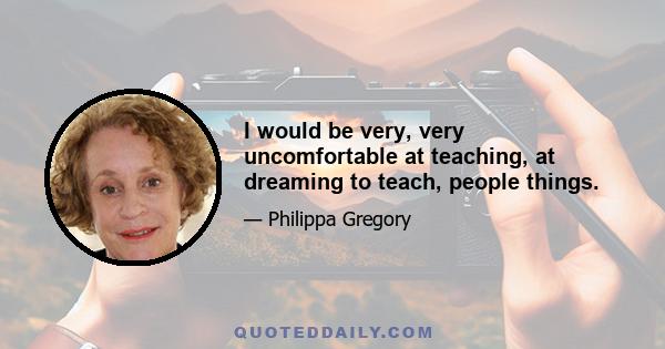 I would be very, very uncomfortable at teaching, at dreaming to teach, people things.