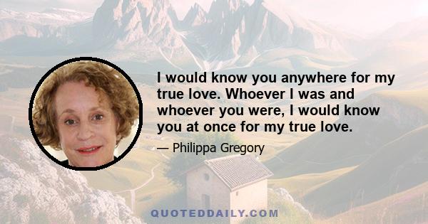 I would know you anywhere for my true love. Whoever I was and whoever you were, I would know you at once for my true love.