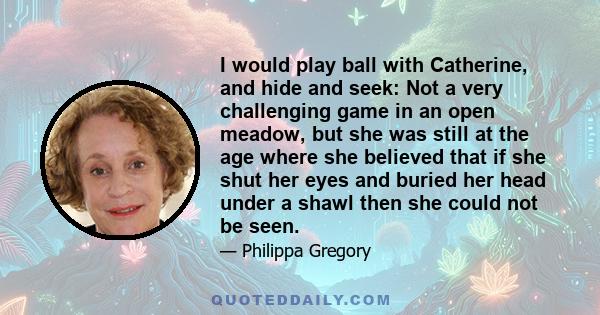 I would play ball with Catherine, and hide and seek: Not a very challenging game in an open meadow, but she was still at the age where she believed that if she shut her eyes and buried her head under a shawl then she