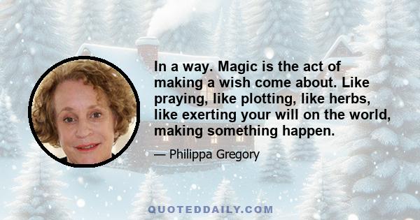 In a way. Magic is the act of making a wish come about. Like praying, like plotting, like herbs, like exerting your will on the world, making something happen.