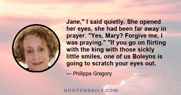 Jane, I said quietly. She opened her eyes, she had been far away in prayer. Yes, Mary? Forgive me, I was praying. If you go on flirting with the king with those sickly little smiles, one of us Boleyns is going to