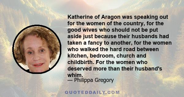 Katherine of Aragon was speaking out for the women of the country, for the good wives who should not be put aside just because their husbands had taken a fancy to another, for the women who walked the hard road between