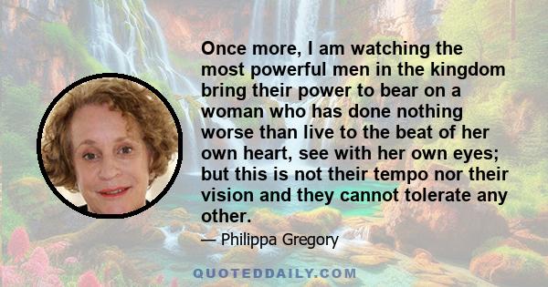 Once more, I am watching the most powerful men in the kingdom bring their power to bear on a woman who has done nothing worse than live to the beat of her own heart, see with her own eyes; but this is not their tempo