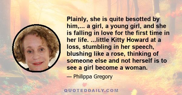 Plainly, she is quite besotted by him,... a girl, a young girl, and she is falling in love for the first time in her life. ...little Kitty Howard at a loss, stumbling in her speech, blushing like a rose, thinking of