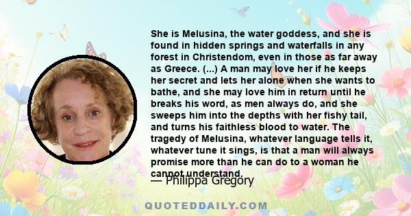 She is Melusina, the water goddess, and she is found in hidden springs and waterfalls in any forest in Christendom, even in those as far away as Greece. (...) A man may love her if he keeps her secret and lets her alone 