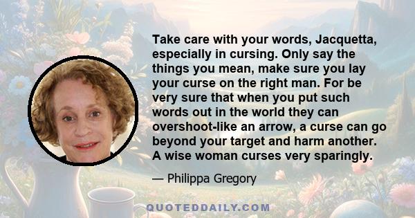 Take care with your words, Jacquetta, especially in cursing. Only say the things you mean, make sure you lay your curse on the right man. For be very sure that when you put such words out in the world they can