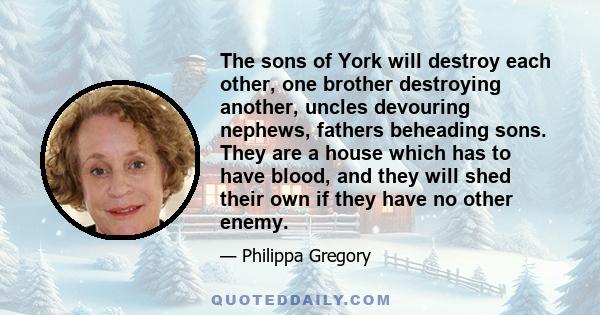 The sons of York will destroy each other, one brother destroying another, uncles devouring nephews, fathers beheading sons. They are a house which has to have blood, and they will shed their own if they have no other