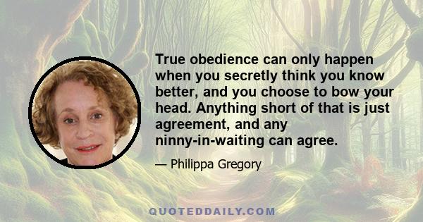 True obedience can only happen when you secretly think you know better, and you choose to bow your head. Anything short of that is just agreement, and any ninny-in-waiting can agree.