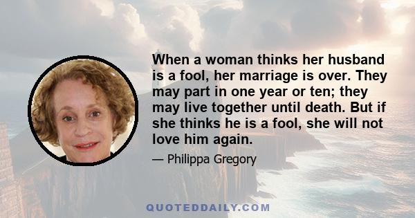 When a woman thinks her husband is a fool, her marriage is over. They may part in one year or ten; they may live together until death. But if she thinks he is a fool, she will not love him again.